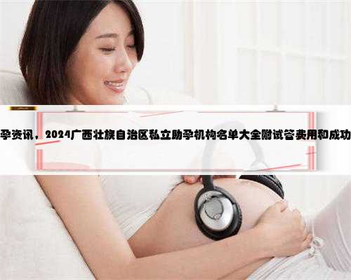 广西助孕资讯，2024广西壮族自治区私立助孕机构名单大全附试管费用和成功率