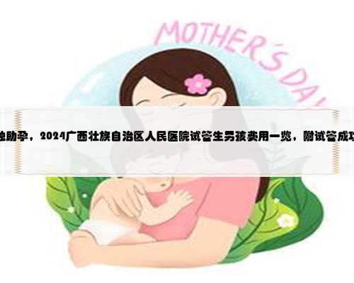 广西失独助孕，2024广西壮族自治区人民医院试管生男孩费用一览，附试管成功