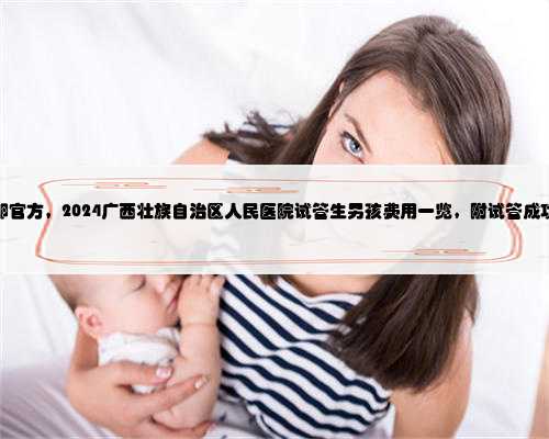 广西捐卵官方，2024广西壮族自治区人民医院试管生男孩费用一览，附试管成功