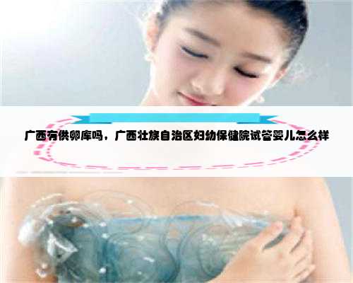 广西有供卵库吗，广西壮族自治区妇幼保健院试管婴儿怎么样